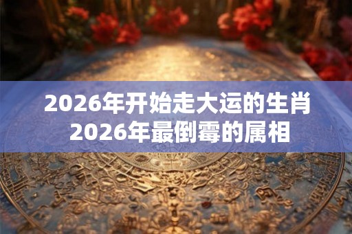 2026年开始走大运的生肖 2026年最倒霉的属相