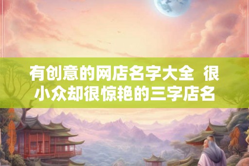 有创意的网店名字大全  很小众却很惊艳的三字店名