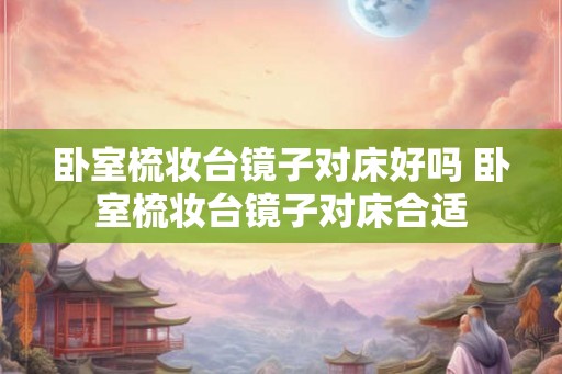 卧室梳妆台镜子对床好吗 卧室梳妆台镜子对床合适 卧室梳妆台镜子对床好吗 卧室梳妆台镜子对床合适