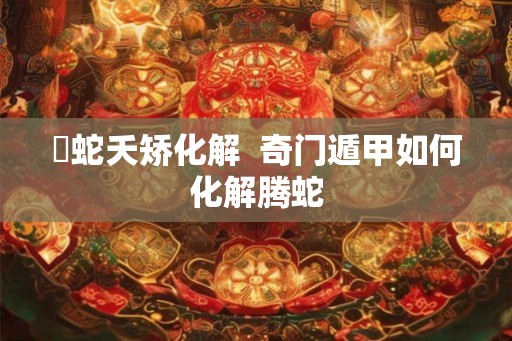 螣蛇夭矫化解  奇门遁甲如何化解腾蛇