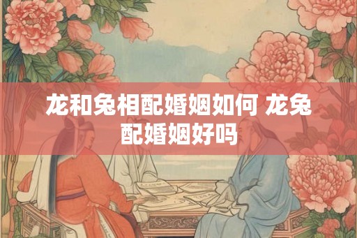 龙和兔相配婚姻如何 龙兔配婚姻好吗 龙和兔相配婚姻如何 龙兔配婚姻好吗