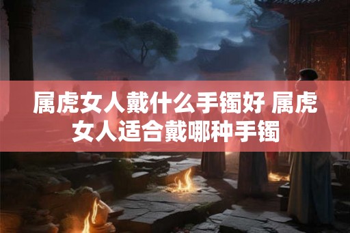 属虎女人戴什么手镯好 属虎女人适合戴哪种手镯