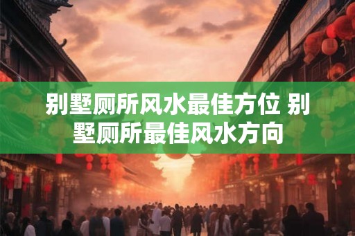 别墅厕所风水最佳方位 别墅厕所最佳风水方向