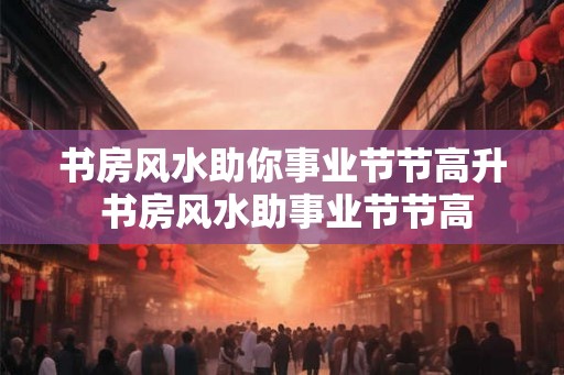 书房风水助你事业节节高升 书房风水助事业节节高