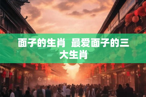 面子的生肖 最爱面子的三大生肖 面子的生肖 最爱面子的三大生肖
