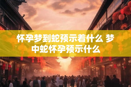 怀孕梦到蛇预示着什么 梦中蛇怀孕预示什么