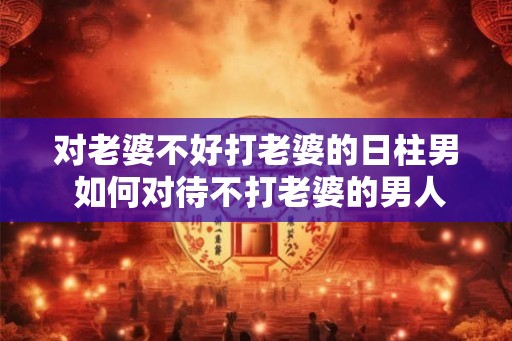 对老婆不好打老婆的日柱男 如何对待不打老婆的男人