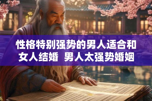 性格特别强势的男人适合和女人结婚 男人太强势婚姻不长 性格特别强势的男人适合和女人结婚 男人太强势婚姻不长