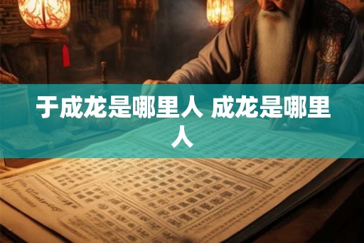 于成龙是哪里人 成龙是哪里人 于成龙是哪里人 成龙是哪里人