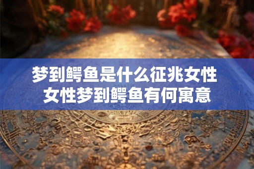 梦到鳄鱼是什么征兆女性 女性梦到鳄鱼有何寓意