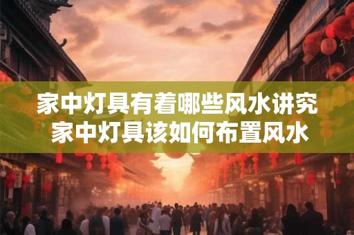 家中灯具有着哪些风水讲究 家中灯具该如何布置风水