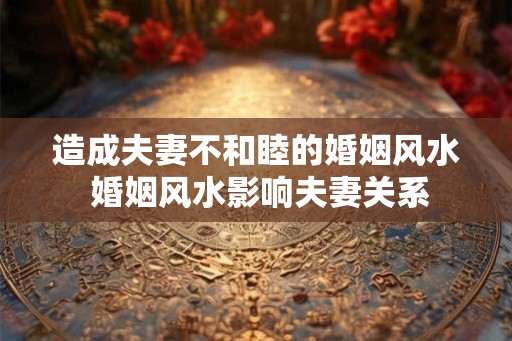 造成夫妻不和睦的婚姻风水 婚姻风水影响夫妻关系