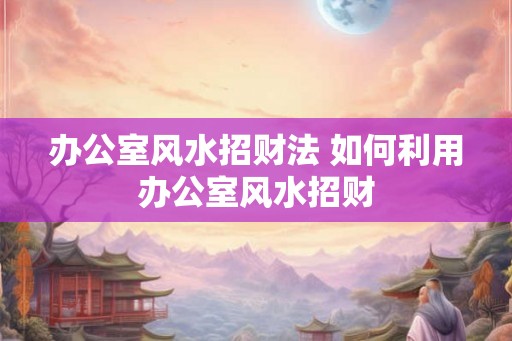 办公室风水招财法 如何利用办公室风水招财