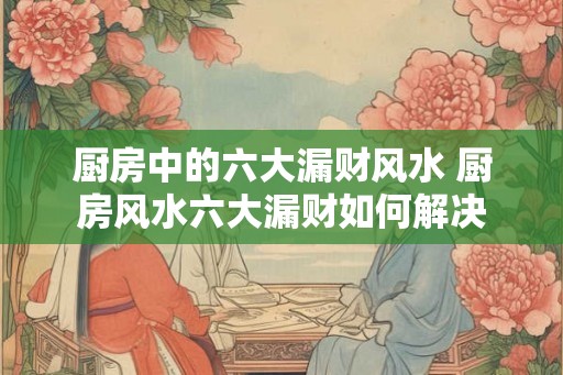 厨房中的六大漏财风水 厨房风水六大漏财如何解决