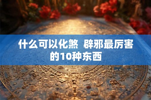 什么可以化煞  辟邪最厉害的10种东西
