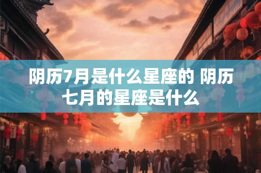 阴历7月是什么星座的 阴历七月的星座是什么