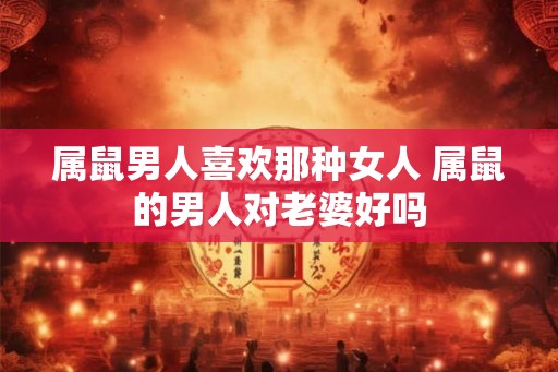 属鼠男人喜欢那种女人 属鼠的男人对老婆好吗