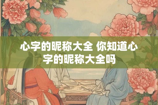 心字的昵称大全 你知道心字的昵称大全吗 心字的昵称大全 你知道心字的昵称大全吗