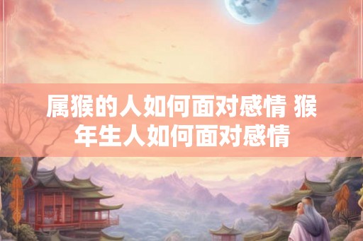 属猴的人如何面对感情 猴年生人如何面对感情 属猴的人如何面对感情 猴年生人如何面对感情