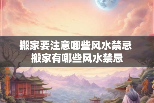 搬家要注意哪些风水禁忌 搬家有哪些风水禁忌