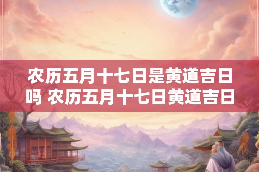 农历五月十七日是黄道吉日吗 农历五月十七日黄道吉日吗
