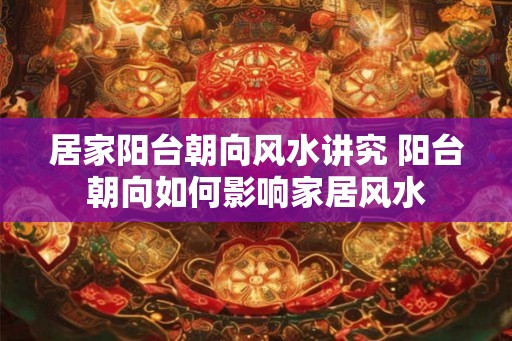 居家阳台朝向风水讲究 阳台朝向如何影响家居风水
