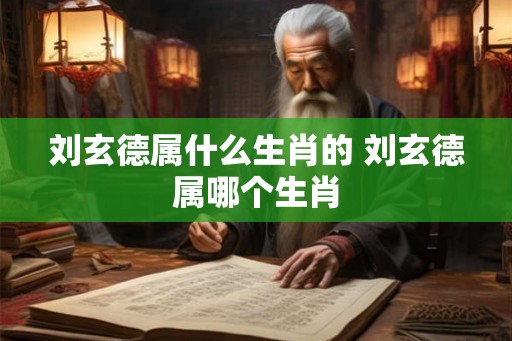 刘玄德属什么生肖的 刘玄德属哪个生肖