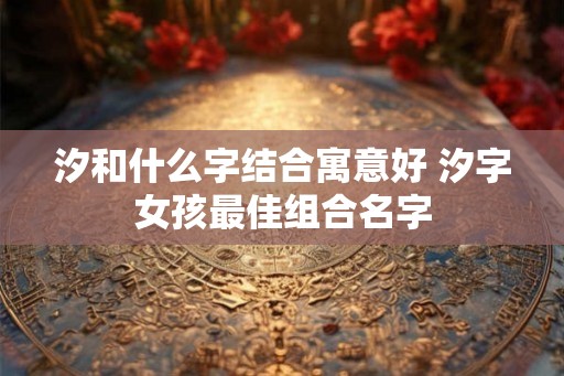 汐和什么字结合寓意好 汐字女孩最佳组合名字 汐和什么字结合寓意好 汐字女孩最佳组合名字