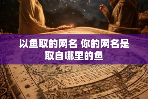 以鱼取的网名 你的网名是取自哪里的鱼