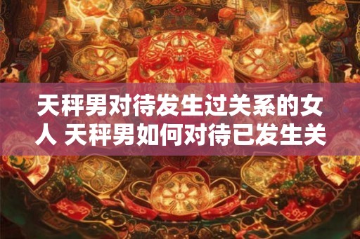 天秤男对待发生过关系的女人 天秤男如何对待已发生关系女人 天秤男对待发生过关系的女人 天秤男如何对待已发生关系女人