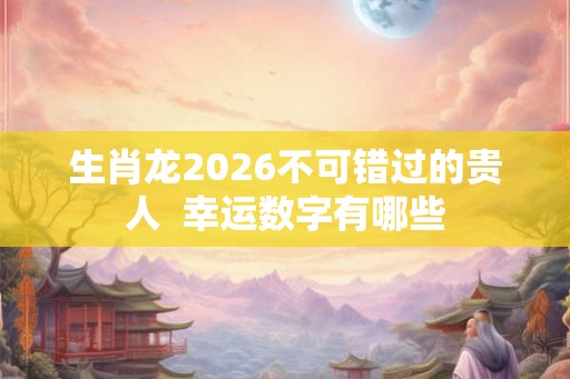 生肖龙2026不可错过的贵人 幸运数字有哪些 生肖龙2026不可错过的贵人 幸运数字有哪些