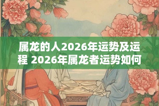属龙的人2026年运势及运程 2026年属龙者运势如何