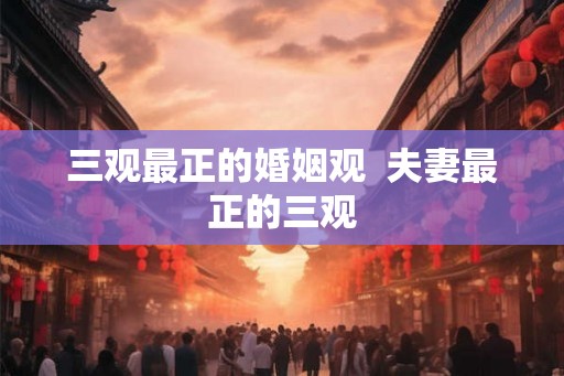 三观最正的婚姻观 夫妻最正的三观 三观最正的婚姻观 夫妻最正的三观