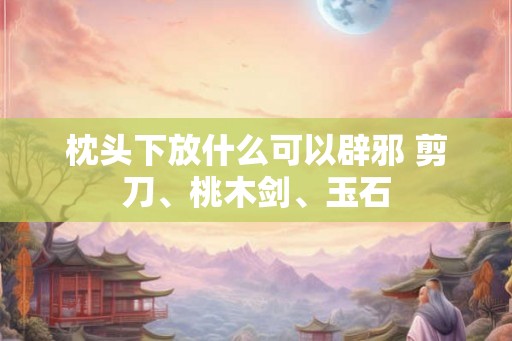 枕头下放什么可以辟邪 剪刀、桃木剑、玉石
