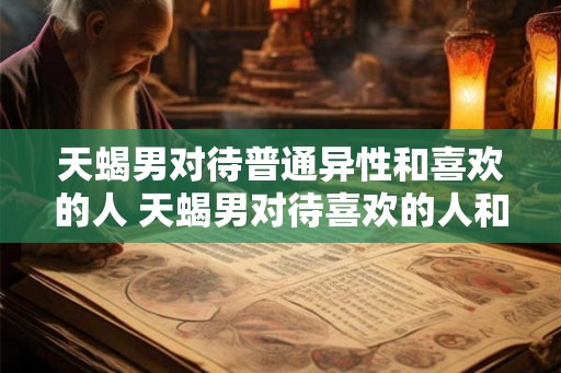 天蝎男对待普通异性和喜欢的人 天蝎男对待喜欢的人和普通异性有什么不同 天蝎男对待普通异性和喜欢的人 天蝎男对待喜欢的人和普通异性有什么不同