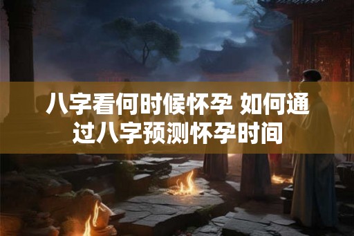 八字看何时候怀孕 如何通过八字预测怀孕时间
