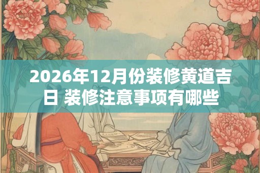 2026年12月份装修黄道吉日 装修注意事项有哪些 2026年12月份装修黄道吉日 装修注意事项有哪些