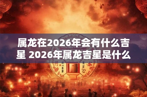 属龙在2026年会有什么吉星 2026年属龙吉星是什么