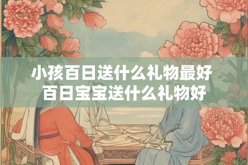 小孩百日送什么礼物最好 百日宝宝送什么礼物好