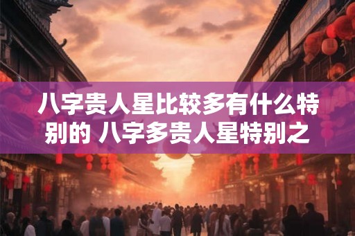 八字贵人星比较多有什么特别的 八字多贵人星特别之处 八字贵人星比较多有什么特别的 八字多贵人星特别之处