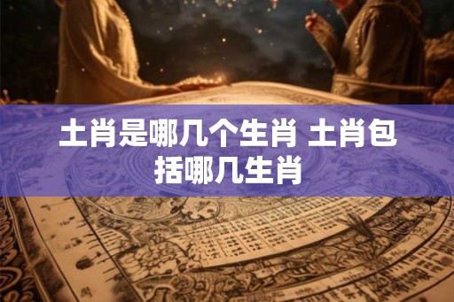 土肖是哪几个生肖 土肖包括哪几生肖