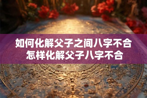 如何化解父子之间八字不合 怎样化解父子八字不合