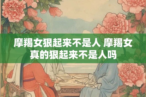 摩羯女狠起来不是人 摩羯女真的狠起来不是人吗
