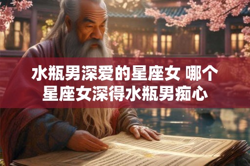 水瓶男深爱的星座女 哪个星座女深得水瓶男痴心