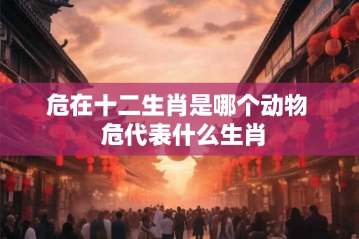 危在十二生肖是哪个动物  危代表什么生肖