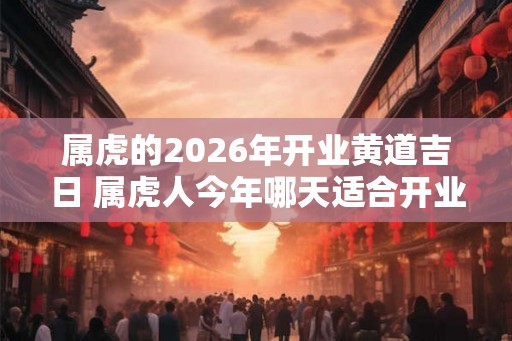 属虎的2026年开业黄道吉日 属虎人今年哪天适合开业 属虎的2026年开业黄道吉日 属虎人今年哪天适合开业