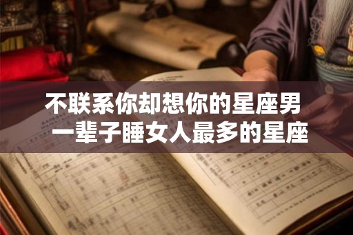 不联系你却想你的星座男  一辈子睡女人最多的星座男