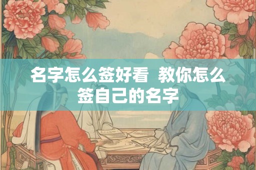 名字怎么签好看 教你怎么签自己的名字 名字怎么签好看 教你怎么签自己的名字