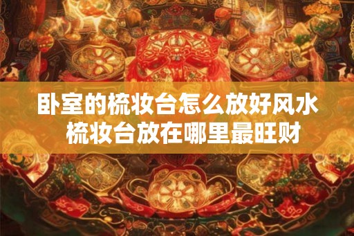 卧室的梳妆台怎么放好风水  梳妆台放在哪里最旺财