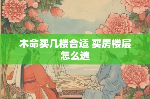 木命买几楼合适 买房楼层怎么选